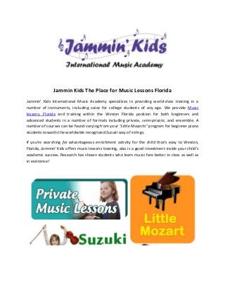 Jammin Kids The Place for Music Lessons Florida
Jammin' Kids International Music Academy specializes in providing world-class training in a
number of instruments, including voice for college students of any age. We provide Music
lessons, Florida and training within the Weston Florida position for both beginners and
advanced students in a number of formats including private, semi-private, and ensemble. A
number of courses can be found varying from your "Little Mozarts" program for beginner piano
students towards the worldwide recognized Suzuki way of strings.

If you're searching for advantageous enrichment activity for the child that's easy to Weston,
Florida, Jammin' Kids offers music lessons training, also is a good investment inside your child's
academic success. Research has shown students who learn music fare better in class as well as
in existence!
 