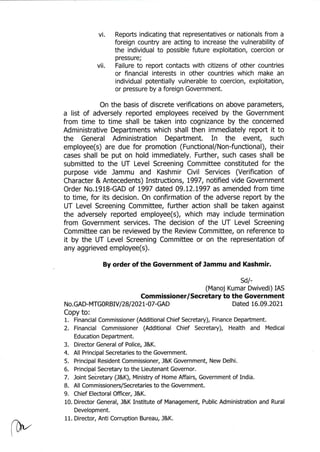 vi. Repofts indicating that representatives or nationals from a
foreign country are acting to increase the vulnerability of
the individual to possible future exploitation, coercion or
vii. Fffii?:t:; report contacts with citizens of other countries
or financial interests in other countries which make an
individual potentially vulnerable to coercion, exploitation,
or pressure by a foreign Government.
On the basis of discrete verifications on above parameters,
a list of adversely reported employees received by the Government
from time to time shall be taken into cognizance by the concerned
Administrative Departments which shall then immediately report it to
the General Administration Department. In the event, such
employee(s) are due for promotion (FunctionafNon-functional), their
cases shall be put on hold immediately. Fufther, such cases shall be
submitted to the UT Level Screening Committee constituted for the
purpose vide Jammu and Kashmir Civil Seruices (Verification of
Character & Antecedents) Instructions, L997, notified vide Government
Order No.191B-GAD af 1997 dated 09.12.L997 as amended from time
to time, for its decision. On confirmation of the adverse report by the
UT Level Screening Committee, further action shall be taken against
the adversely reported employee(s), which may include termination
from Government services. The decision of the UT Level Screening
Committee can be reviewed by the Review Committee, on reference to
it by the UT Level Screening Committee or on the representation of
any aggrieved employee(s),
By order of the Government of Jammu and Kashmir.
sd/-
(Manoj Kumar Dwivedi) IAS
Commissioner/Secretary to the Government
N o. GAD- MTG 0 RBIV I 28 I ZAZL -A7-GAD Dated L6.A9.}AZL
Copy to:
1. Financial Commissioner (Additional Chief Secretary), Finance Department.
2. Financial Commissioner (Additional Chief Secretary), Health and Medical
Education Department.
3. Director General of Police. J&K.
4. All Principal Secretaries to the Government.
5. Principal Resident Commissioner, J&K Government, New Delhi.
6. Principal Secretary to the Lieutenant Governor.
7, Joint Secretary (J&K), Ministry of Home Affairs, Government of India.
B. All Commissioners/Secretaries to the Government.
9. Chief Electoral Officer, l&K.
10. Director General, J&K Institute of Management, Public Administration and Rural
Development.
11. Director, Anti Corruption Bureau, J&K.
 