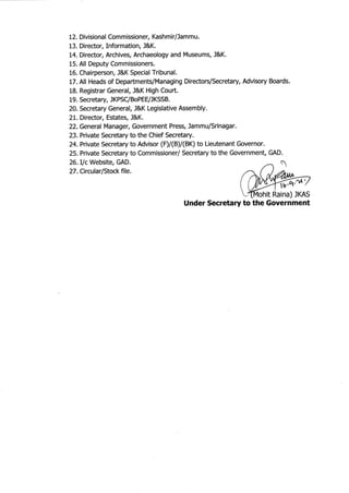 12. Divisional Commissioner, Kashmirflammu.
13. Director, Information, J&K.
14. Director, Archives, Archaeology and Museums, l&K.
15. All Deputy Commissioners.
16. Chairperson, J&K Special Tribunal.
17. All Heads of Departments/Managing DirectorslSecretary, Advisory Boards.
18. Registrar General, J&K High Court.
19, Secretary, JKPSC/BoPEE#KSSB.
20. Secretary General, l&K Legislative Assembly.
21. Director, Estates, J&K.
22. General Manager, Government Press, Jammu/Srinagar.
23. Private Secretary to the Chief Secretary.
24.Private Secretary to Advisor (F)/(B)/(BK) to Lieutenant Governor.
25. Private Secretary to Commissioner/ Secretary to the Government, GAD.
26.Ilc Website, GAD.
27 . Circular/Stock file.
Under Secretary to the Government
I4ohit Raina) JKAS
ffi.nl',
 