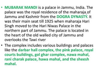 • MUBARAK MANDI is a palace in Jammu, India. The
palace was the royal residence of the maharaja of
Jammu and Kashmir from the DOGRA DYNASTY. It
was their main seat till 1925 when maharaja Hari
Singh moved to the Hari Niwas Palace in the
northern part of Jammu. The palace is located in
the heart of the old walled city of Jammu and
overlooks the Tawi river
• The complex includes various buildings and palaces
like the darbar hall complex, the pink palace, royal
courts buildings, gol ghar complex, nawa mahal,
rani charak palace, hawa mahal, and the sheesh
mahal.
 