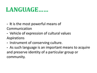 - It is the most powerful means of
Communication
- Vehicle of expression of cultural values
Aspirations
- Instrument of conserving culture.
- As such language is an important means to acquire
and preserve identity of a particular group or
community.
LANGUAGE……
 