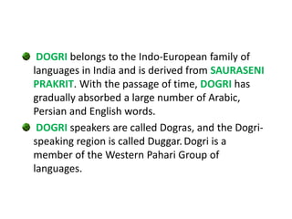 DOGRI belongs to the Indo-European family of
languages in India and is derived from SAURASENI
PRAKRIT. With the passage of time, DOGRI has
gradually absorbed a large number of Arabic,
Persian and English words.
DOGRI speakers are called Dogras, and the Dogri-
speaking region is called Duggar. Dogri is a
member of the Western Pahari Group of
languages.
 