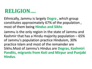 RELIGION….
Ethnically, Jammu is largely Dogra , which group
constitutes approximately 67% of the population ,
most of them being Hindus and Sikhs
Jammu is the only region in the state of Jammu and
Kashmir that has a Hindu majority population – 65%
of Jammu's population practice Hinduism, 30%
practice Islam and most of the remainder are
Sikhs.Most of Jammu's Hindus are Dogras, Kashmiri
Pandits, migrants from Koti and Mirpur and Punjabi
Hindus.
 