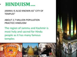 JAMMU IS ALSO KNOWN AS” CITY OF
TEMPLES”
ABOUT 2.7 MILLION POPULATION
PRACTICE HINDUISM
The region of Jammu and Kashmir is
most holy and sacred for Hindu
people as it has many famous
temples
HINDUISM….
 