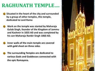 Situated in the heart of the city and surrounded
by a group of other temples, this temple,
dedicated to Lord Rama
Work on the temple was started by Maharaja
Gulab Singh, founder of the Kingdom of Jammu
and Kashmir in 1835 AD and was completed by
his son Maharaja Ranbir Singh 1860 AD.
Inner walls of the main temple are covered
with gold sheet on three sides
The surrounding Temples are dedicated to
various Gods and Goddesses connected with
the epic Ramayana.
RAGHUNATH TEMPLE….
 