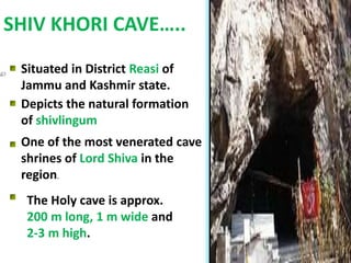 SHIV KHORI CAVE…..
Situated in District Reasi of
Jammu and Kashmir state.
Depicts the natural formation
of shivlingum
One of the most venerated cave
shrines of Lord Shiva in the
region.
The Holy cave is approx.
200 m long, 1 m wide and
2-3 m high.
 