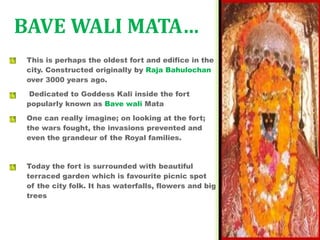 This is perhaps the oldest fort and edifice in the
city. Constructed originally by Raja Bahulochan
over 3000 years ago.
Dedicated to Goddess Kali inside the fort
popularly known as Bave wali Mata
One can really imagine; on looking at the fort;
the wars fought, the invasions prevented and
even the grandeur of the Royal families.
Today the fort is surrounded with beautiful
terraced garden which is favourite picnic spot
of the city folk. It has waterfalls, flowers and big
trees
BAVE WALI MATA…
 