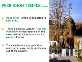 Peer Khoh Temple is dedicated to
Lord Shiva.
There is a Shiva Lingam - Har Har
Mahadev formed naturally in the
cave; neither its antiquity nor its
cause is known.
The cave leads underground to
many other cave shrines and even
out of the country.
PEER KHOH TEMPLE…….
 