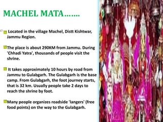 Located in the village Machel, Distt Kishtwar,
Jammu Region.
The place is about 290KM from Jammu. During
'Chhadi Yatra', thousands of people visit the
shrine.
It takes approximately 10 hours by road from
Jammu to Gulabgarh. The Gulabgarh is the base
camp. From Gulabgarh, the foot journey starts,
that is 32 km. Usually people take 2 days to
reach the shrine by foot.
Many people organizes roadside 'langers' (free
food points) on the way to the Gulabgarh.
MACHEL MATA…….
 