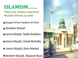 There are certain important
Muslim Shrines as well:
Durgah of Peer Budhan Ali Shah
Shahdra Sharief
Jamia Masjid, Talab Khatikan.
Jamia Masjid, Ustad Mohalla.
Jamia Masjid, Gole Market.
Ibrahim Masjid, Wazarat Road.
ISLAMISM…….
 