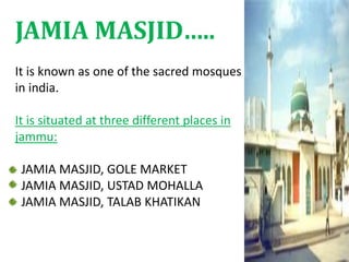 It is known as one of the sacred mosques
in india.
It is situated at three different places in
jammu:
JAMIA MASJID, GOLE MARKET
JAMIA MASJID, USTAD MOHALLA
JAMIA MASJID, TALAB KHATIKAN
JAMIA MASJID…..
 