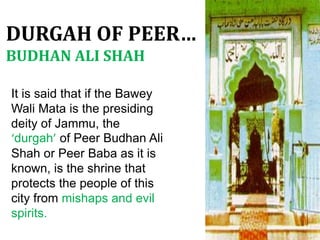 It is said that if the Bawey
Wali Mata is the presiding
deity of Jammu, the
‘durgah’ of Peer Budhan Ali
Shah or Peer Baba as it is
known, is the shrine that
protects the people of this
city from mishaps and evil
spirits.
DURGAH OF PEER…
BUDHAN ALI SHAH
 