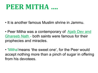 • It is another famous Muslim shrine in Jammu.
• Peer Mitha was a contemporary of Ajaib Dev and
Ghareeb Nath - both saints were famous for their
prophecies and miracles.
• ‘Mitha’means ‘the sweet one’, for the Peer would
accept nothing more than a pinch of sugar in offering
from his devotees.
PEER MITHA ….
 