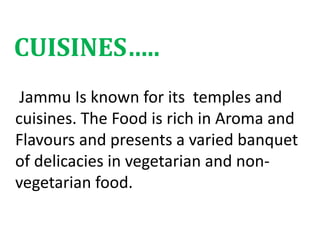 Jammu Is known for its temples and
cuisines. The Food is rich in Aroma and
Flavours and presents a varied banquet
of delicacies in vegetarian and non-
vegetarian food.
CUISINES…..
 