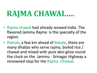 RAJMA CHAWAL….
• Rajma chawal had already wowed India. The
flavored Jammu Rajma is the specialty of the
region.
• Peerah, a few km ahead of Batote, there are
many dhabas who serve rajma, boiled rice /
chawal and mixed with pure desi ghee round
the clock on the Jammu - Srinagar Highway a
renowned stop for the Rajma -Chawal.
 