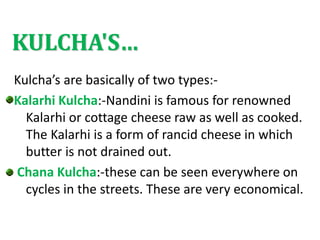 KULCHA'S…
Kulcha’s are basically of two types:-
Kalarhi Kulcha:-Nandini is famous for renowned
Kalarhi or cottage cheese raw as well as cooked.
The Kalarhi is a form of rancid cheese in which
butter is not drained out.
Chana Kulcha:-these can be seen everywhere on
cycles in the streets. These are very economical.
 