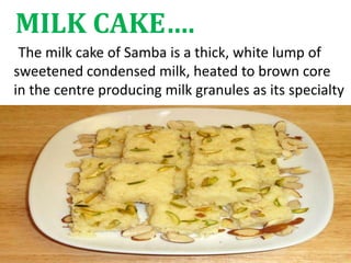 MILK CAKE….
The milk cake of Samba is a thick, white lump of
sweetened condensed milk, heated to brown core
in the centre producing milk granules as its specialty
 