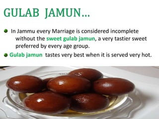 In Jammu every Marriage is considered incomplete
without the sweet gulab jamun, a very tastier sweet
preferred by every age group.
Gulab jamun tastes very best when it is served very hot.
 