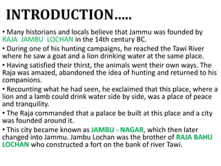INTRODUCTION…..
• Many historians and locals believe that Jammu was founded by
RAJA JAMBU LOCHAN in the 14th century BC.
• During one of his hunting campaigns, he reached the Tawi River
where he saw a goat and a lion drinking water at the same place.
• Having satisfied their thirst, the animals went their own ways. The
Raja was amazed, abandoned the idea of hunting and returned to his
companions.
• Recounting what he had seen, he exclaimed that this place, where a
lion and a lamb could drink water side by side, was a place of peace
and tranquility.
• The Raja commanded that a palace be built at this place and a city
was founded around it.
• This city became known as JAMBU - NAGAR, which then later
changed into Jammu. Jambu Lochan was the brother of RAJA BAHU
LOCHAN who constructed a fort on the bank of river Tawi.
 