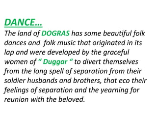 DANCE…
The land of DOGRAS has some beautiful folk
dances and folk music that originated in its
lap and were developed by the graceful
women of “ Duggar “ to divert themselves
from the long spell of separation from their
soldier husbands and brothers, that eco their
feelings of separation and the yearning for
reunion with the beloved.
 