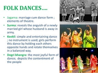 FOLK DANCES….
• Jagarna: marriage cum dance form ;
elements of theatre.
• Surma: reveals the anguish of a newly
married girl whose husband is away in
army.
• Keekli: simple and entertaining dance
; no instrument is used; girls perform
this dance by holding each others
opposite hands and rotate themselves
in a balanced way.
• Dogri bhangra: the most joyful form of
dance; depicts the contentment of
the people
 