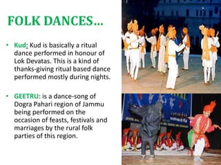 FOLK DANCES…
• Kud: Kud is basically a ritual
dance performed in honour of
Lok Devatas. This is a kind of
thanks-giving ritual based dance
performed mostly during nights.
• GEETRU: is a dance-song of
Dogra Pahari region of Jammu
being performed on the
occasion of feasts, festivals and
marriages by the rural folk
parties of this region.
 