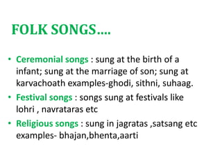 FOLK SONGS….
• Ceremonial songs : sung at the birth of a
infant; sung at the marriage of son; sung at
karvachoath examples-ghodi, sithni, suhaag.
• Festival songs : songs sung at festivals like
lohri , navrataras etc
• Religious songs : sung in jagratas ,satsang etc
examples- bhajan,bhenta,aarti
 