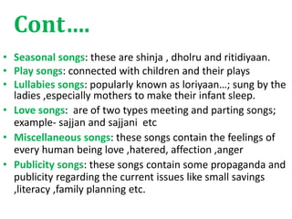 Cont….
• Seasonal songs: these are shinja , dholru and ritidiyaan.
• Play songs: connected with children and their plays
• Lullabies songs: popularly known as loriyaan…; sung by the
ladies ,especially mothers to make their infant sleep.
• Love songs: are of two types meeting and parting songs;
example- sajjan and sajjani etc
• Miscellaneous songs: these songs contain the feelings of
every human being love ,hatered, affection ,anger
• Publicity songs: these songs contain some propaganda and
publicity regarding the current issues like small savings
,literacy ,family planning etc.
 