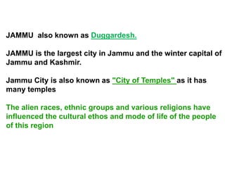 JAMMU also known as Duggardesh.
JAMMU is the largest city in Jammu and the winter capital of
Jammu and Kashmir.
Jammu City is also known as "City of Temples" as it has
many temples
The alien races, ethnic groups and various religions have
influenced the cultural ethos and mode of life of the people
of this region
 