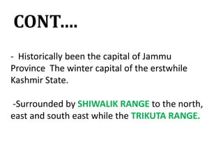 CONT….
- Historically been the capital of Jammu
Province The winter capital of the erstwhile
Kashmir State.
-Surrounded by SHIWALIK RANGE to the north,
east and south east while the TRIKUTA RANGE.
 