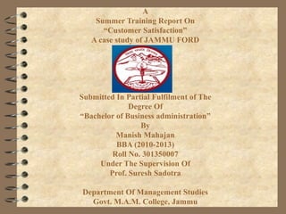 A
Summer Training Report On
“Customer Satisfaction”
A case study of JAMMU FORD

Submitted In Partial Fulfilment of The
Degree Of
“Bachelor of Business administration”
By
Manish Mahajan
BBA (2010-2013)
Roll No. 301350007
Under The Supervision Of
Prof. Suresh Sadotra
Department Of Management Studies
Govt. M.A.M. College, Jammu

 