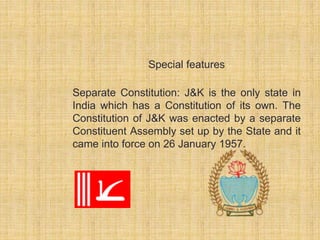Special features 
Separate Constitution: J&K is the only state in 
India which has a Constitution of its own. The 
Constitution of J&K was enacted by a separate 
Constituent Assembly set up by the State and it 
came into force on 26 January 1957. 
 