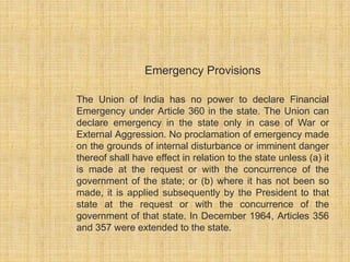 Emergency Provisions 
The Union of India has no power to declare Financial 
Emergency under Article 360 in the state. The Union can 
declare emergency in the state only in case of War or 
External Aggression. No proclamation of emergency made 
on the grounds of internal disturbance or imminent danger 
thereof shall have effect in relation to the state unless (a) it 
is made at the request or with the concurrence of the 
government of the state; or (b) where it has not been so 
made, it is applied subsequently by the President to that 
state at the request or with the concurrence of the 
government of that state. In December 1964, Articles 356 
and 357 were extended to the state. 
 