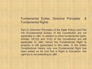 Fundamental Duties, Directive Principles & 
Fundamental Rights 
Part IV (Directive Principles of the State Policy) and Part 
IVA (Fundamental Duties) of the Constitution are not 
applicable to J&K. In addition to other fundamental rights, 
Articles 19(1)(f) and 31(2) of the Constitution are still 
applicable to J&K; hence the Fundamental Right to 
property is still guaranteed in this state. In the Indian 
Constitutional history only one Fundamental Right has 
been added so far and that is Right to Education. this 
right too is not extending to J&K. 
 