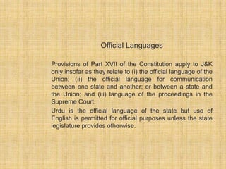 Official Languages 
Provisions of Part XVII of the Constitution apply to J&K 
only insofar as they relate to (i) the official language of the 
Union; (ii) the official language for communication 
between one state and another; or between a state and 
the Union; and (iii) language of the proceedings in the 
Supreme Court. 
Urdu is the official language of the state but use of 
English is permitted for official purposes unless the state 
legislature provides otherwise. 
 