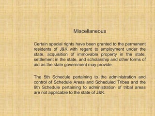 Miscellaneous 
Certain special rights have been granted to the permanent 
residents of J&K with regard to employment under the 
state, acquisition of immovable property in the state, 
settlement in the state, and scholarship and other forms of 
aid as the state government may provide. 
The 5th Schedule pertaining to the administration and 
control of Schedule Areas and Scheduled Tribes and the 
6th Schedule pertaining to administration of tribal areas 
are not applicable to the state of J&K. 
 