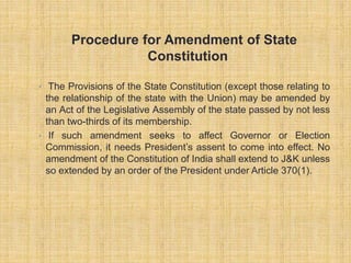 Procedure for Amendment of State 
Constitution 
• The Provisions of the State Constitution (except those relating to 
the relationship of the state with the Union) may be amended by 
an Act of the Legislative Assembly of the state passed by not less 
than two-thirds of its membership. 
• If such amendment seeks to affect Governor or Election 
Commission, it needs President’s assent to come into effect. No 
amendment of the Constitution of India shall extend to J&K unless 
so extended by an order of the President under Article 370(1). 
 
