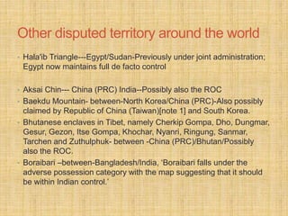 Other disputed territory around the world 
• Hala'ib Triangle---Egypt/Sudan-Previously under joint administration; 
Egypt now maintains full de facto control 
• Aksai Chin--- China (PRC) India--Possibly also the ROC 
• Baekdu Mountain- between-North Korea/China (PRC)-Also possibly 
claimed by Republic of China (Taiwan)[note 1] and South Korea. 
• Bhutanese enclaves in Tibet, namely Cherkip Gompa, Dho, Dungmar, 
Gesur, Gezon, Itse Gompa, Khochar, Nyanri, Ringung, Sanmar, 
Tarchen and Zuthulphuk- between -China (PRC)/Bhutan/Possibly 
also the ROC. 
• Boraibari –between-Bangladesh/India, ‘Boraibari falls under the 
adverse possession category with the map suggesting that it should 
be within Indian control.’ 
 