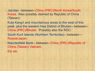 • Jiandao –between--China (PRC)/North Korea/South 
Korea. ‘Also possibly claimed by Republic of China 
(Taiwan).’ 
• Kula Kangri and mountainous areas to the west of this 
peak, plus the western Haa District of Bhutan—between-- 
China (PRC)/Bhutan. ‘Possibly also the ROC.’ 
• South Kuril Islands (Northern Territories)—between— 
Russia/Japan. 
• Macclesfield Bank—between--China (PRC)/Republic of 
China (Taiwan) Vietnam. 
• Etc etc 
 