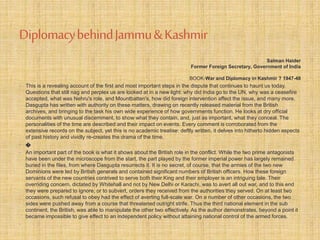 Diplomacy behind Jammu & Kashmir 
Salman Haider 
Former Foreign Secretary, Government of India 
BOOK-War and Diplomacy in Kashmir ? 1947-48 
• This is a revealing account of the first and most important steps in the dispute that continues to haunt us today. 
Questions that still nag and perplex us are looked at in a new light: why did India go to the UN, why was a ceasefire 
accepted, what was Nehru's role, and Mountbatten's, how did foreign intervention affect the issue, and many more. 
Dasgupta has written with authority on these matters, drawing on recently released material from the British 
archives, and bringing to the task his own wide experience of how governments function. He looks at dry official 
documents with unusual discernment, to show what they contain, and, just as important, what they conceal. The 
personalities of the time are described and their impact on events. Every comment is corroborated from the 
extensive records on the subject, yet this is no academic treatise: deftly written, it delves into hitherto hidden aspects 
of past history and vividly re-creates the drama of the time. 
• ೦ 
• An important part of the book is what it shows about the British role in the conflict. While the two prime antagonists 
have been under the microscope from the start, the part played by the former imperial power has largely remained 
buried in the files, from where Dasgupta resurrects it. It is no secret, of course, that the armies of the two new 
Dominions were led by British generals and contained significant numbers of British officers. How these foreign 
servants of the new countries contrived to serve both their King and their employer is an intriguing tale. Their 
overriding concern, dictated by Whitehall and not by New Delhi or Karachi, was to avert all out war, and to this end 
they were prepared to ignore, or to subvert, orders they received from the authorities they served. On at least two 
occasions, such refusal to obey had the effect of averting full-scale war. On a number of other occasions, the two 
sides were pushed away from a course that threatened outright strife. Thus the third national element in the sub 
continent, the British, was able to manipulate the other two effectively. As the author demonstrates, beyond a point it 
became impossible to give effect to an independent policy without attaining national control of the armed forces. 
• 
 