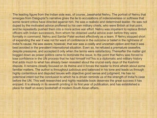 • The leading figure from the Indian side was, of course, Jawaharlal Nehru. The portrait of Nehru that 
emerges from Dasgupta?s narrative gives the lie to accusations of indecisiveness or softness that 
some recent critics have directed against him. He was a realistic and determined leader. He was not 
duped by the motivated advice proffered by his own military chiefs, who were British at that point, 
and he repeatedly pushed them into a more active war effort. Nehru was impatient to replace British 
officers with Indian successors, from whom he obtained useful advice even before they were 
formally in command. Nehru and Sardar Patel worked effectively as a team. If Nehru stopped short 
of expanding the war it was not for want of confidence in the outcome or belief in the rightness of 
India?s cause. He was aware, however, that war was a costly and uncertain option and that it was 
best avoided in the prevalent international situation. Even so, he refused a premature ceasefire, 
despite pressures, and accepted it only when the terms were satisfactory. Thereafter the matter got 
bogged down as power politics came to dominate the issue, to the point that Nehru was forced to 
lose confidence in the UN process that he had himself initThis is a diplomatic and military history 
that adds much to what has already been revealed about the crucial early days of the Kashmir 
dispute. It remains closely focused on its theme and it forces the reader to think afresh about some 
familiar matters. The author is throughout judicious and balanced in his tone and leads us through 
highly contentious and disputed issues with objective good sense and judgment. He has no 
polemical intent but the conclusion to which he is driven reminds us of the strength of India?s case 
before the UN. This well researched and highly readable book deserves the great success it has 
enjoyed. It is already in its seventh printing in its first year of publication, and has established a 
place for itself on every bookshelf of modern South Asian affairs. 
 