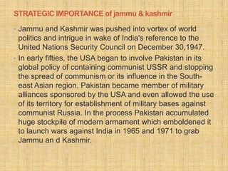STRATEGIC IMPORTANCE of jammu & kashmir 
• Jammu and Kashmir was pushed into vortex of world 
politics and intrigue in wake of India's reference to the 
United Nations Security Council on December 30,1947. 
• In early fifties, the USA began to involve Pakistan in its 
global policy of containing communist USSR and stopping 
the spread of communism or its influence in the South-east 
Asian region. Pakistan became member of military 
alliances sponsored by the USA and even allowed the use 
of its territory for establishment of military bases against 
communist Russia. In the process Pakistan accumulated 
huge stockpile of modern armament which emboldened it 
to launch wars against India in 1965 and 1971 to grab 
Jammu an d Kashmir. 
 