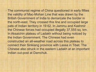 • The communist regime of China questioned in early fifties 
the validity of Mac-Mohan Line that was drawn by the 
British Government of India to demarcate the border in 
the north-east. They crossed this line and occupied large 
pats of Indian territory in 19 62. In Jammu and Kashmir 
the Chinese forces had occupied illegally 37,555 sq. km. 
In Aksaichin plateau of Ladakh without being noticed by 
the Indian Government. The Chinese had even 
constructed an all-weather road across this plateau to 
connect their Sinkiang province with Lassa in Tibet. The 
Chinese also struck in the eastern Ladakh at an important 
Indian out-post at Damchuk. 
 
