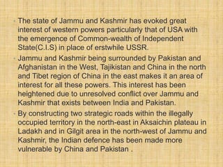 • The state of Jammu and Kashmir has evoked great 
interest of western powers particularly that of USA with 
the emergence of Common-wealth of Independent 
State(C.I.S) in place of erstwhile USSR. 
• Jammu and Kashmir being surrounded by Pakistan and 
Afghanistan in the West, Tajikistan and China in the north 
and Tibet region of China in the east makes it an area of 
interest for all these powers. This interest has been 
heightened due to unresolved conflict over Jammu and 
Kashmir that exists between India and Pakistan. 
• By constructing two strategic roads within the illegally 
occupied territory in the north-east in Aksaichin plateau in 
Ladakh and in Gilgit area in the north-west of Jammu and 
Kashmir, the Indian defence has been made more 
vulnerable by China and Pakistan . 
 