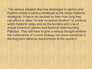• The serious situation that has developed in Jammu and 
Kashmir poses a serious challenge to the Indian Defence 
strategists. It has to be decided by them how long they 
can afford to allow "no-war no-peace situation" to continue 
within Kashmir valley and on the borders and Line of 
Actual Control of Jammu and Kashmir state touching 
Pakistan. They will have to give a serious thought whether 
the continuance of current strategy can prove beneficial to 
the long-term defence requirements of the country? 
 