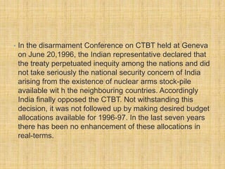 • In the disarmament Conference on CTBT held at Geneva 
on June 20,1996, the Indian representative declared that 
the treaty perpetuated inequity among the nations and did 
not take seriously the national security concern of India 
arising from the existence of nuclear arms stock-pile 
available wit h the neighbouring countries. Accordingly 
India finally opposed the CTBT. Not withstanding this 
decision, it was not followed up by making desired budget 
allocations available for 1996-97. In the last seven years 
there has been no enhancement of these allocations in 
real-terms. 

