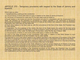 ARTICLE 370 - Temporary provisions with respect to the State of Jammu and 
Kashmir. 
Which read as under, 
1. Notwithstanding anything in this constitution: 
(a) The provisions of Article 238 shall not apply in relation to the State of Jammu & Kashmir. 
(b) The power of Parliament to make laws for the said state shall be limited to 
(i) those matters in the Union List and the Concurrent List which in consultation with the Government of the 
State, are declared by the President to correspond to matters specified in the Instrument of Accession 
governing the accession of State to the Dominion of India as the matters with respect to which the Dominion 
Legislature may make laws for that State and 
(ii) Such other matters in the Said Lists as, with the concurrence of the Govt of the State, the President may, 
by order specify. 
1. Explanation. For the purposes of this Article, the Govt of the State means the person for the time being 
recognized by the President as Maharaja of Jammu & Kashmir acting on the advice of the council of Ministers 
for the time being in office under the Maharaja’s Proclamation dated the fifty day of March 1948. 
(c) The provisions of Article (1) and of this Article shall apply in relation to this State; 
(d) Such of the other provisions of this Constitution shall apply in relation to that State Subject to such 
exceptions and modifications as the President may by order specify; 
Provided that no such order which related to the matters specified in the Instrument of Accession of the State 
referred to in paragraph (i) of sub clause (1) shall be issued except in consultation with the govt of the State. 
Provided further that no such order which relates to matters other than those referred to in the last proceeding 
proviso shall be issued except with the concurrence of the Govt of the State. 
(2) If the concurrence of the Govt of the State referred to in para (ii) of Sub Clause (b) of Clause (1) be given 
before the Constituent Assembly for the purpose of framing the Constitution of the State is concerned. It shall 
be placed before such Assembly for such decision as it may take thereon. 
(3) Notwithstanding the anything in the foregoing provisions of the article, the President may, by public 
notification, declare that this Article shall cease to be operative or shall be operative only with such exceptions 
and modifications and from such date as he may notify. 
 
