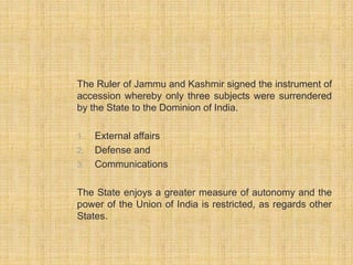 The Ruler of Jammu and Kashmir signed the instrument of 
accession whereby only three subjects were surrendered 
by the State to the Dominion of India. 
1. External affairs 
2. Defense and 
3. Communications 
The State enjoys a greater measure of autonomy and the 
power of the Union of India is restricted, as regards other 
States. 
 