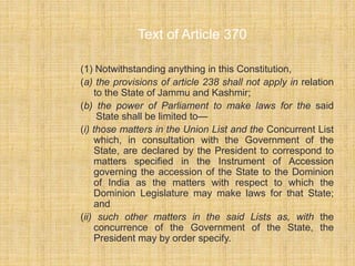 Text of Article 370 
(1) Notwithstanding anything in this Constitution, 
(a) the provisions of article 238 shall not apply in relation 
to the State of Jammu and Kashmir; 
(b) the power of Parliament to make laws for the said 
State shall be limited to— 
(i) those matters in the Union List and the Concurrent List 
which, in consultation with the Government of the 
State, are declared by the President to correspond to 
matters specified in the Instrument of Accession 
governing the accession of the State to the Dominion 
of India as the matters with respect to which the 
Dominion Legislature may make laws for that State; 
and 
(ii) such other matters in the said Lists as, with the 
concurrence of the Government of the State, the 
President may by order specify. 
 