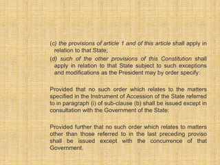(c) the provisions of article 1 and of this article shall apply in 
relation to that State; 
(d) such of the other provisions of this Constitution shall 
apply in relation to that State subject to such exceptions 
and modifications as the President may by order specify: 
Provided that no such order which relates to the matters 
specified in the Instrument of Accession of the State referred 
to in paragraph (i) of sub-clause (b) shall be issued except in 
consultation with the Government of the State: 
Provided further that no such order which relates to matters 
other than those referred to in the last preceding proviso 
shall be issued except with the concurrence of that 
Government. 
 